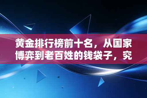 黄金排行榜前十名，从国家博弈到老百姓的钱袋子，究竟谁在囤积真金白银？