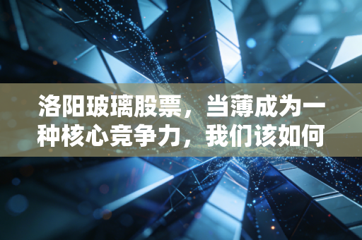 洛阳玻璃股票,当薄成为一种核心竞争力,我们该如何审视这只光伏赛道的老将新贵?