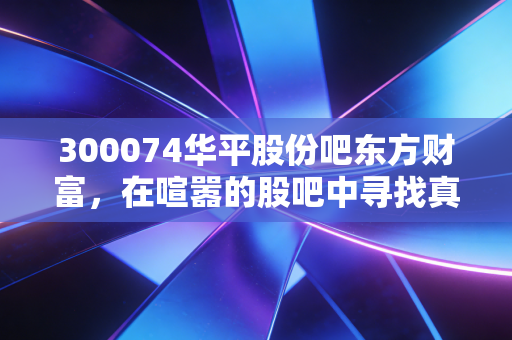 300074华平股份吧东方财富,在喧嚣的股吧中寻找真相,一只中小盘科技股的爱恨情仇