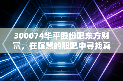 300074华平股份吧东方财富,在喧嚣的股吧中寻找真相,一只中小盘科技股的爱恨情仇