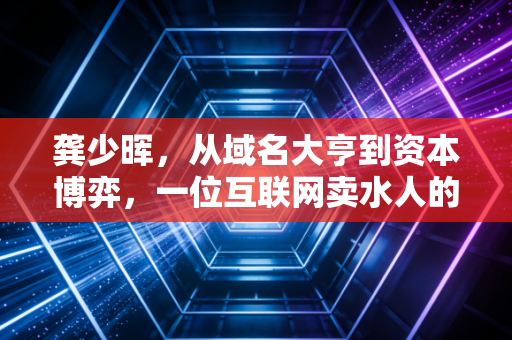 龚少晖,从域名大亨到资本博弈,一位互联网卖水人的进退哲学