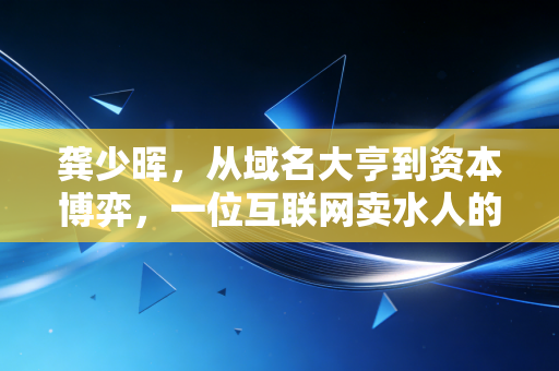龚少晖，从域名大亨到资本博弈，一位互联网卖水人的进退哲学