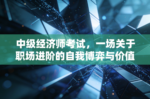 中级经济师考试，一场关于职场进阶的自我博弈与价值重塑