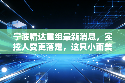 宁波精达重组最新消息,实控人变更落定,这只小而美的设备股能否迎来第二春?