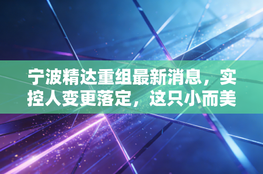 宁波精达重组最新消息,实控人变更落定,这只小而美的设备股能否迎来第二春?