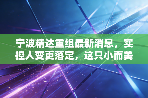 宁波精达重组最新消息，实控人变更落定，这只小而美的设备股能否迎来第二春？