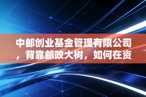 中邮创业基金管理有限公司,背靠邮政大树,如何在资管红海中寻找新的增长极?