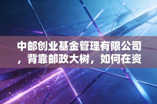 中邮创业基金管理有限公司，背靠邮政大树，如何在资管红海中寻找新的增长极？