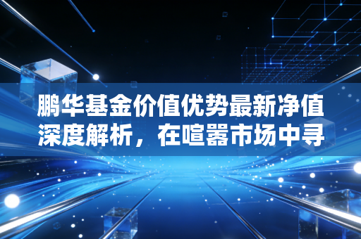 鹏华基金价值优势最新净值深度解析,在喧嚣市场中寻找时间的朋友