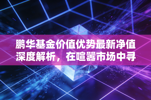 鹏华基金价值优势最新净值深度解析，在喧嚣市场中寻找时间的朋友