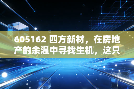 605162 四方新材，在房地产的余温中寻找生机，这只建材股还能硬多久？