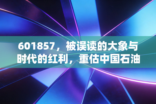 601857，被误读的大象与时代的红利，重估中国石油的投资价值