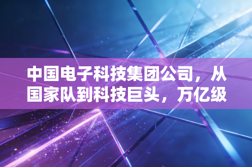 中国电子科技集团公司,从国家队到科技巨头,万亿级赛道背后的投资逻辑与时代担当