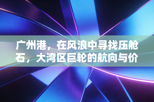 广州港,在风浪中寻找压舱石,大湾区巨轮的航向与价值重估