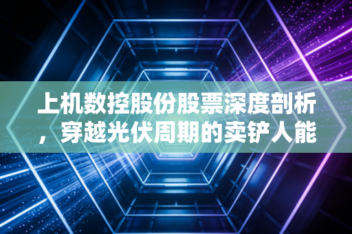 上机数控股份股票深度剖析，穿越光伏周期的卖铲人能否熬过寒冬？
