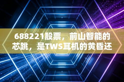 688221股票，前山智能的芯跳，是TWS耳机的黄昏还是AIoT的黎明？