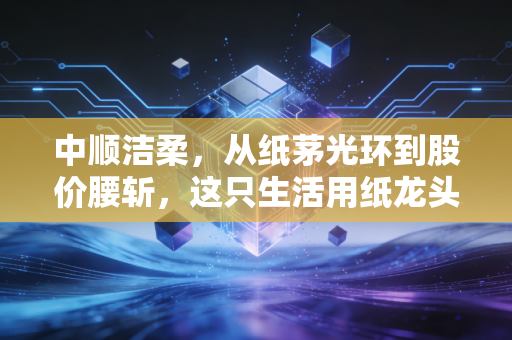 中顺洁柔,从纸茅光环到股价腰斩,这只生活用纸龙头还能重回巅峰吗?