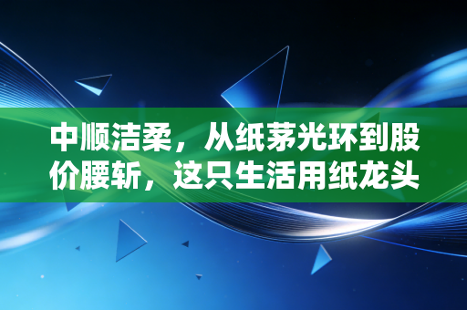 中顺洁柔,从纸茅光环到股价腰斩,这只生活用纸龙头还能重回巅峰吗?