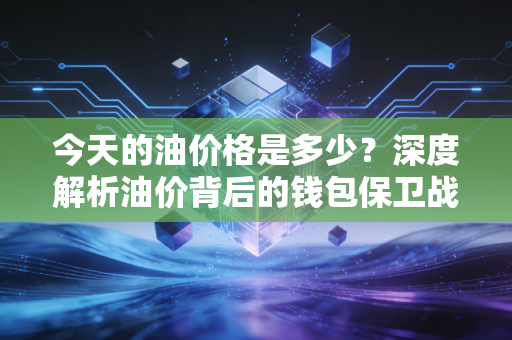 今天的油价格是多少？深度解析油价背后的钱包保卫战与未来投资风向