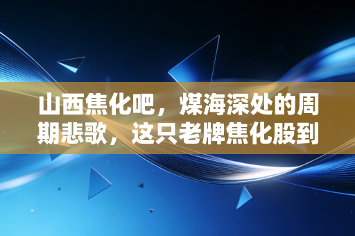 山西焦化吧,煤海深处的周期悲歌,这只老牌焦化股到底还有没有盼头?