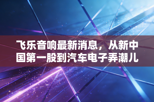 飞乐音响最新消息,从新中国第一股到汽车电子弄潮儿,这只老牌国企还能飞多远?