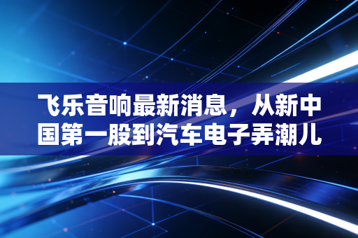 飞乐音响最新消息，从新中国第一股到汽车电子弄潮儿，这只老牌国企还能飞多远？