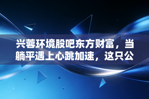 兴蓉环境股吧东方财富,当躺平遇上心跳加速,这只公用事业股到底值不值得守?