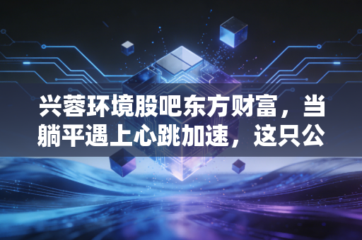 兴蓉环境股吧东方财富，当躺平遇上心跳加速，这只公用事业股到底值不值得守？