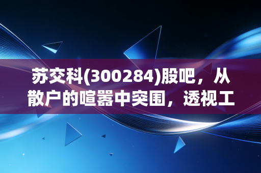 苏交科(300284)股吧,从散户的喧嚣中突围,透视工程咨询老将的估值重塑