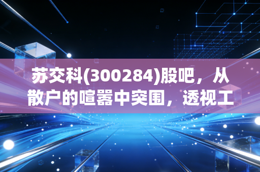 苏交科(300284)股吧,从散户的喧嚣中突围,透视工程咨询老将的估值重塑