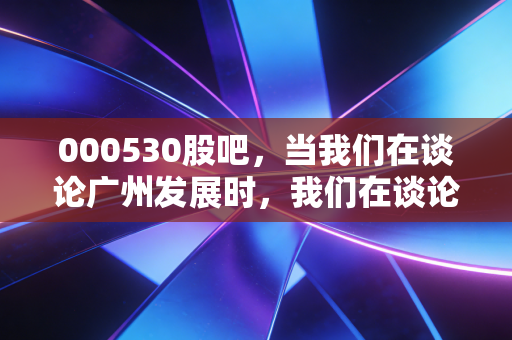 000530股吧,当我们在谈论广州发展时,我们在谈论什么?——关于红利、转型与散户心态的深度思考