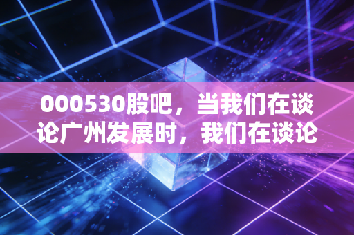 000530股吧,当我们在谈论广州发展时,我们在谈论什么?——关于红利、转型与散户心态的深度思考