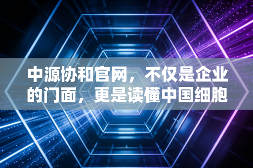 中源协和官网,不仅是企业的门面,更是读懂中国细胞治疗产业的一扇窗