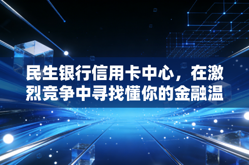 民生银行信用卡中心,在激烈竞争中寻找懂你的金融温度
