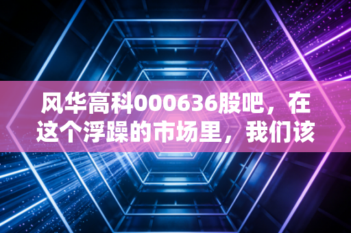 风华高科000636股吧,在这个浮躁的市场里,我们该如何守候一只老牌电子元件的春天?