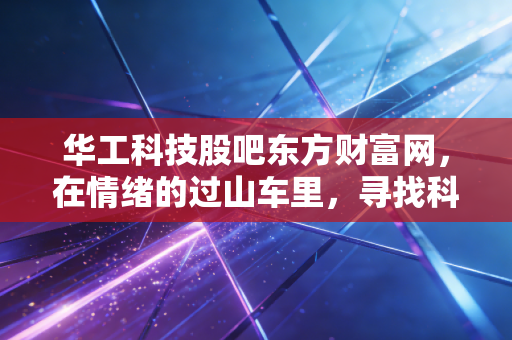 华工科技股吧东方财富网,在情绪的过山车里,寻找科技股真正的压舱石