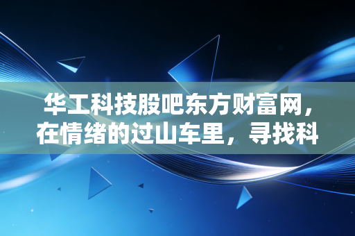 华工科技股吧东方财富网,在情绪的过山车里,寻找科技股真正的压舱石