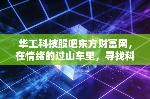 华工科技股吧东方财富网，在情绪的过山车里，寻找科技股真正的压舱石