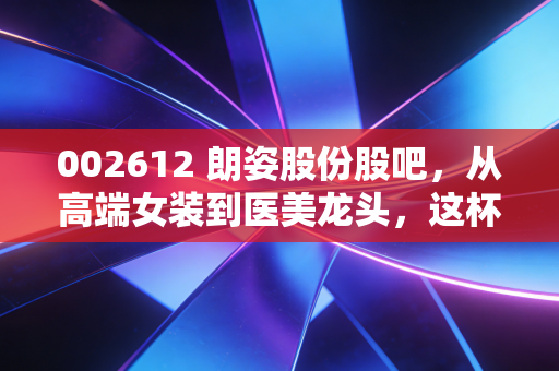 002612 朗姿股份股吧,从高端女装到医美龙头,这杯泛时尚的酒到底香不香?
