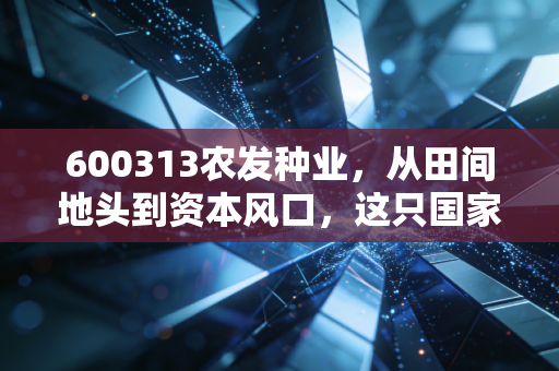 600313农发种业，从田间地头到资本风口，这只国家队到底能不能打？