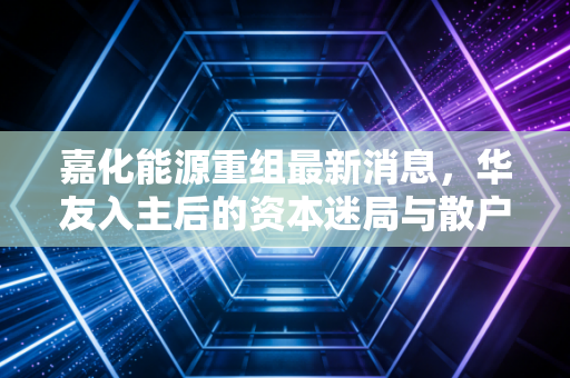 嘉化能源重组最新消息，华友入主后的资本迷局与散户的赌注心态