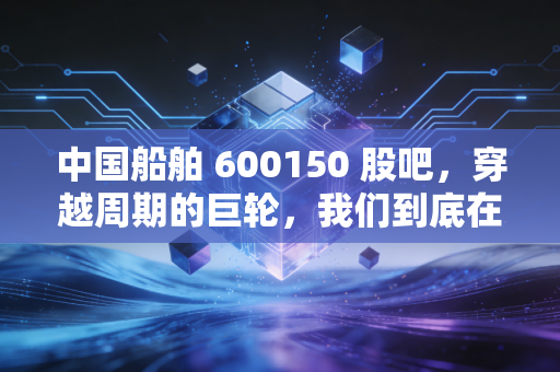 中国船舶 600150 股吧，穿越周期的巨轮，我们到底在期待什么？