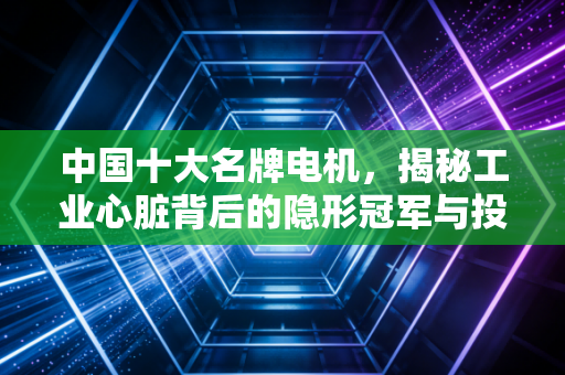 中国十大名牌电机,揭秘工业心脏背后的隐形冠军与投资逻辑