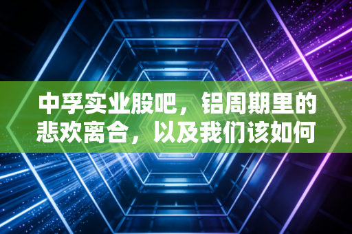中孚实业股吧，铝周期里的悲欢离合，以及我们该如何在喧嚣中守住钱包