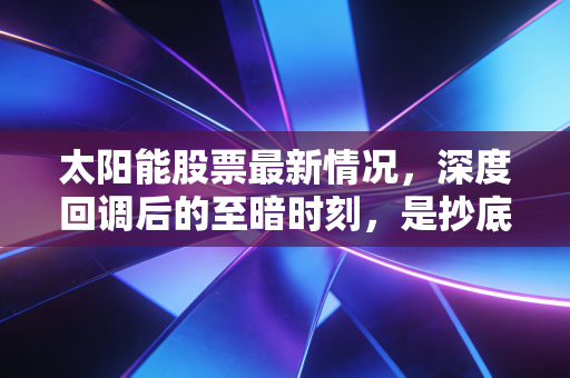 太阳能股票最新情况，深度回调后的至暗时刻，是抄底良机还是价值陷阱？