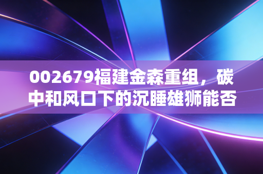 002679福建金森重组,碳中和风口下的沉睡雄狮能否借势腾飞?