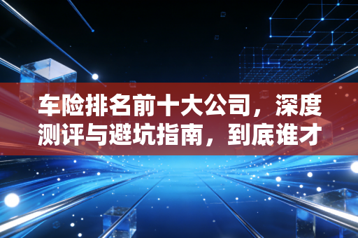 车险排名前十大公司,深度测评与避坑指南,到底谁才是真正的性价比之王?