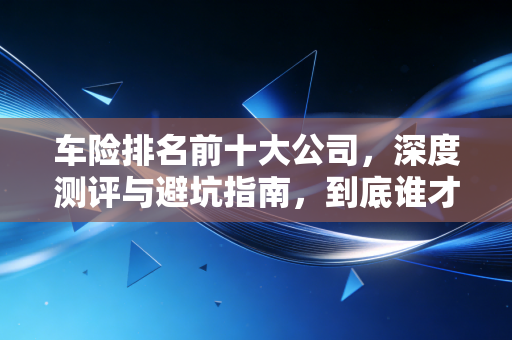 车险排名前十大公司，深度测评与避坑指南，到底谁才是真正的性价比之王？
