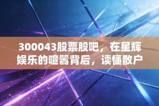 300043股票股吧，在星辉娱乐的喧嚣背后，读懂散户的执念与投资的孤独