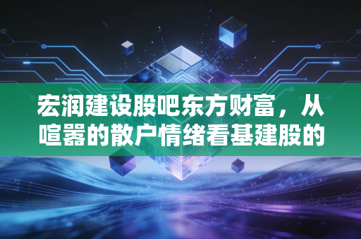 宏润建设股吧东方财富,从喧嚣的散户情绪看基建股的中年危机与突围